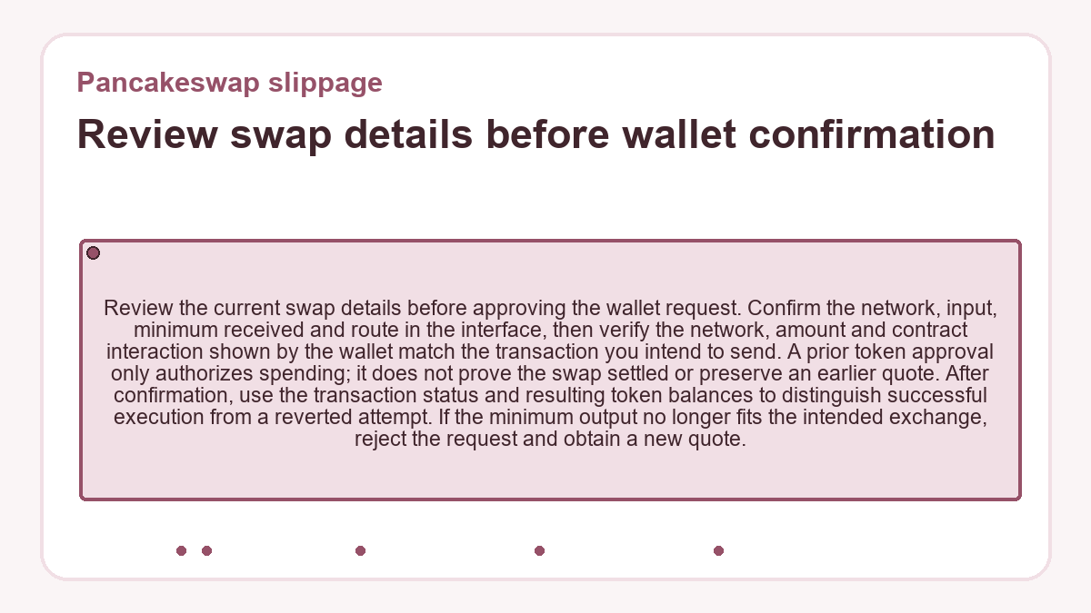 Review swap details before wallet confirmation: Review the current swap details before approving the wallet request. Confirm the network, input, minimum received and route in the interface, then verify the network, amount and contract interaction shown by the wallet match the transaction you intend to send. A prior token approval only authorizes spending; it does not prove the swap settled or preserve an earlier quote. After confirmation, use the transaction status and resulting token balances to distinguish successful execution from a reverted attempt. If the minimum output no longer fits the intended exchange, reject the request and obtain a new quote.
